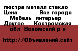 люстра металл стекло › Цена ­ 1 000 - Все города Мебель, интерьер » Другое   . Костромская обл.,Вохомский р-н